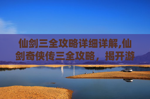 仙剑三全攻略详细详解,仙剑奇侠传三全攻略,揭开游戏世界的神秘面纱 仙剑三全攻略详细详解,仙剑奇侠传三全攻略,揭开游戏世界的神秘面纱