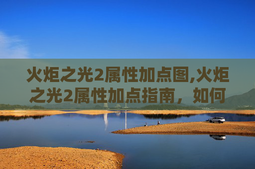 火炬之光2属性加点图,火炬之光2属性加点指南，如何最大化你的英雄潜力