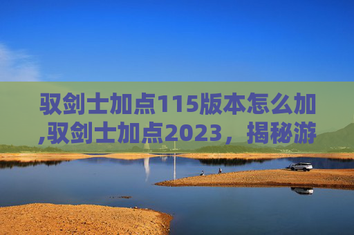 驭剑士加点115版本怎么加,驭剑士加点2023，揭秘游戏中的终极策略