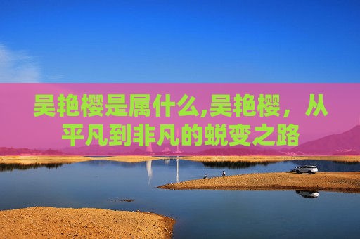 吴艳樱是属什么,吴艳樱，从平凡到非凡的蜕变之路
