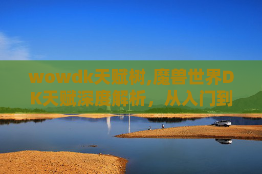 wowdk天赋树,魔兽世界DK天赋深度解析,从入门到精通 wowdk天赋树,魔兽世界DK天赋深度解析,从入门到精通
