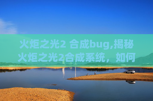 火炬之光2 合成bug,揭秘火炬之光2合成系统，如何打造你的专属装备