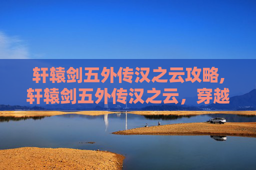 轩辕剑五外传汉之云攻略,轩辕剑五外传汉之云，穿越千年的武侠梦
