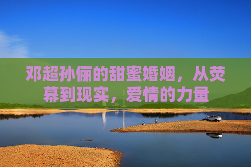 邓超孙俪的甜蜜婚姻,从荧幕到现实,爱情的力量 邓超孙俪的甜蜜婚姻,从荧幕到现实,爱情的力量