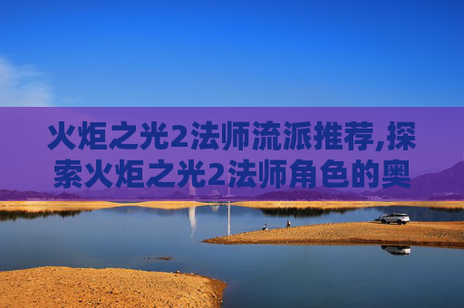火炬之光2法师流派推荐,探索火炬之光2法师角色的奥秘 火炬之光2法师流派推荐,探索火炬之光2法师角色的奥秘