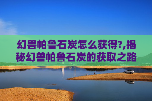 幻兽帕鲁石炭怎么获得?,揭秘幻兽帕鲁石炭的获取之路