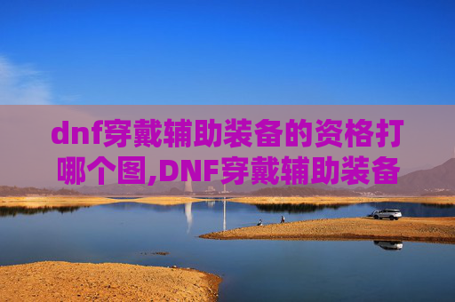 dnf穿戴辅助装备的资格打哪个图,DNF穿戴辅助装备的资格解析 dnf穿戴辅助装备的资格打哪个图,DNF穿戴辅助装备的资格解析