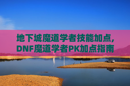 地下城魔道学者技能加点,DNF魔道学者PK加点指南，如何打造你的不败之师
