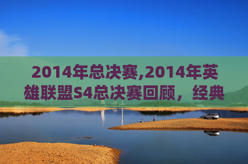 2014年总决赛,2014年英雄联盟S4总决赛回顾，经典战役与不朽传奇
