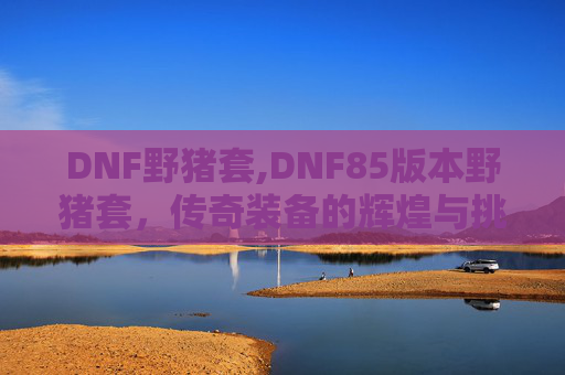 DNF野猪套,DNF85版本野猪套,传奇装备的辉煌与挑战 DNF野猪套,DNF85版本野猪套,传奇装备的辉煌与挑战