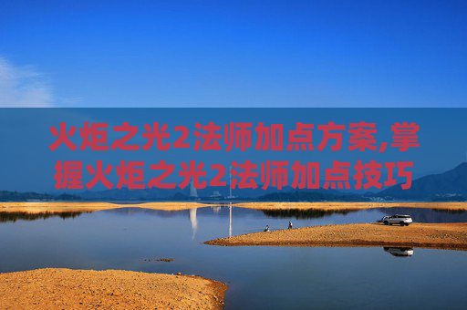火炬之光2法师加点方案,掌握火炬之光2法师加点技巧，让你在战斗中游刃有余