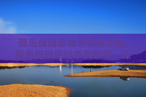孤岛惊魂原始杀戮安卓版,孤岛惊魂原始杀戮破解,深入探索与技巧指南 孤岛惊魂原始杀戮安卓版,孤岛惊魂原始杀戮破解,深入探索与技巧指南