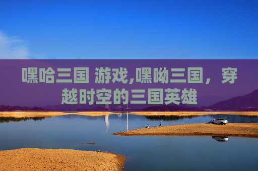 嘿哈三国 游戏,嘿呦三国,穿越时空的三国英雄 嘿哈三国 游戏,嘿呦三国,穿越时空的三国英雄