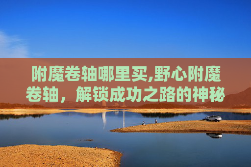 附魔卷轴哪里买,野心附魔卷轴,解锁成功之路的神秘力量 附魔卷轴哪里买,野心附魔卷轴,解锁成功之路的神秘力量