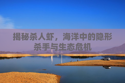 揭秘杀人虾，海洋中的隐形杀手与生态危机