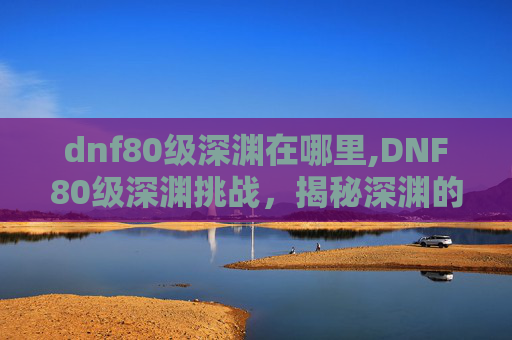 dnf80级深渊在哪里,DNF80级深渊挑战，揭秘深渊的奥秘与策略