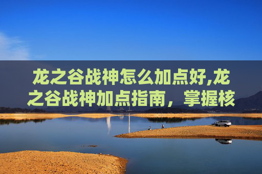 龙之谷战神怎么加点好,龙之谷战神加点指南，掌握核心技能，提升战斗效率