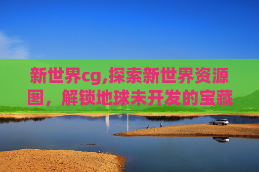 新世界cg,探索新世界资源图，解锁地球未开发的宝藏