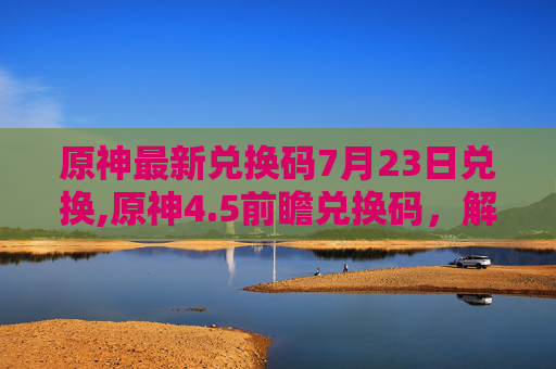 原神最新兑换码7月23日兑换,原神4.5前瞻兑换码，解锁新内容，享受游戏乐趣