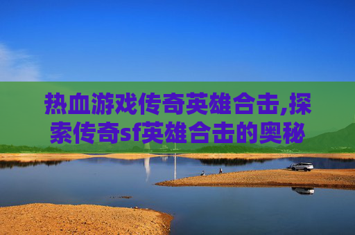 热血游戏传奇英雄合击,探索传奇sf英雄合击的奥秘