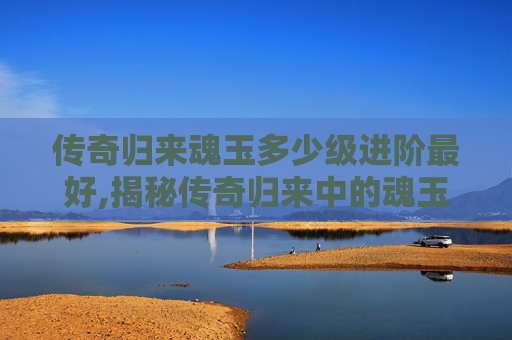 传奇归来魂玉多少级进阶最好,揭秘传奇归来中的魂玉之谜