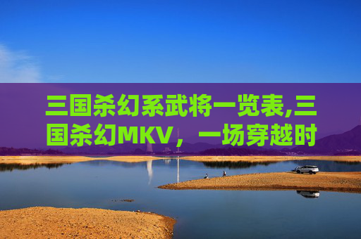 三国杀幻系武将一览表,三国杀幻MKV,一场穿越时空的卡牌游戏盛宴 三国杀幻系武将一览表,三国杀幻MKV,一场穿越时空的卡牌游戏盛宴