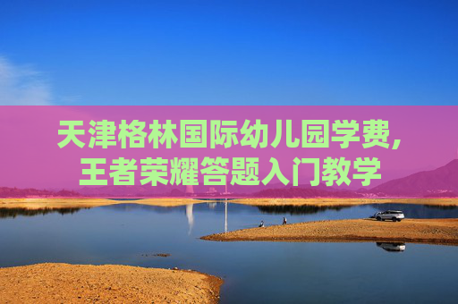 天津格林国际幼儿园学费,王者荣耀答题入门教学