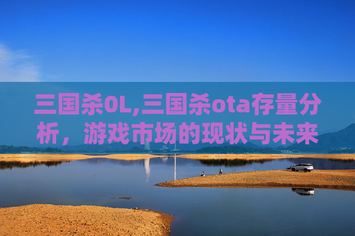 三国杀0L,三国杀ota存量分析，游戏市场的现状与未来趋势