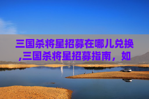 三国杀将星招募在哪儿兑换,三国杀将星招募指南，如何招募到心仪的武将？
