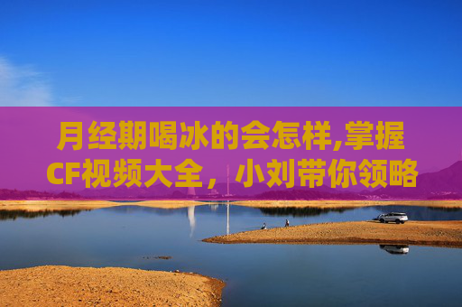 月经期喝冰的会怎样,掌握CF视频大全，小刘带你领略射击游戏的魅力