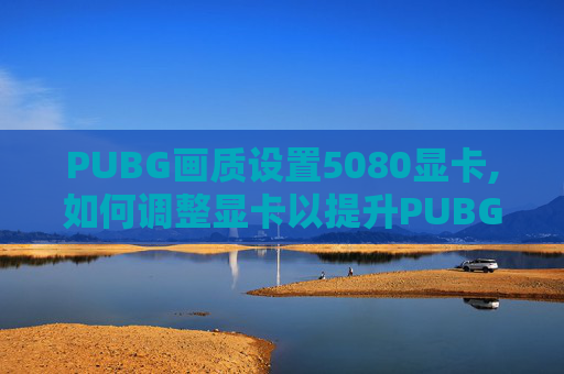 PUBG画质设置5080显卡,如何调整显卡以提升PUBG游戏体验