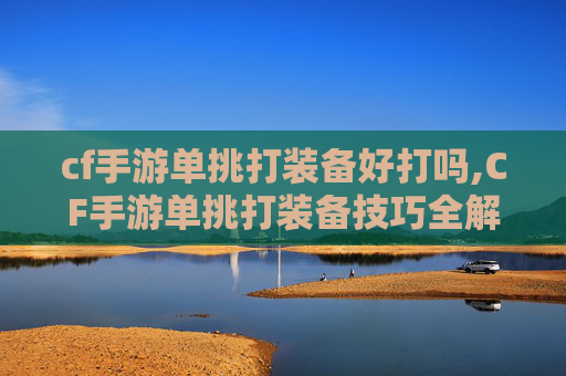 cf手游单挑打装备好打吗,CF手游单挑打装备技巧全解析