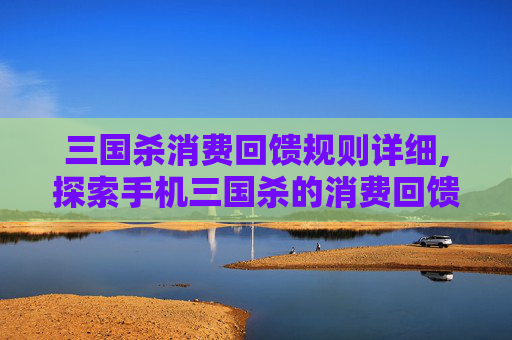 三国杀消费回馈规则详细,探索手机三国杀的消费回馈机制
