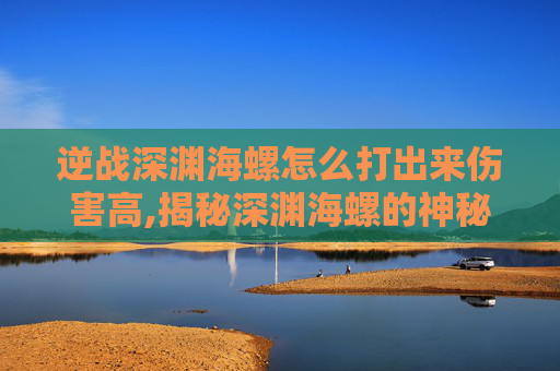 逆战深渊海螺怎么打出来伤害高,揭秘深渊海螺的神秘力量,逆战中的终极挑战 逆战深渊海螺怎么打出来伤害高,揭秘深渊海螺的神秘力量,逆战中的终极挑战