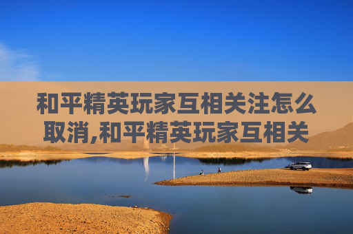 和平精英玩家互相关注怎么取消,和平精英玩家互相关注，游戏社交的新趋势