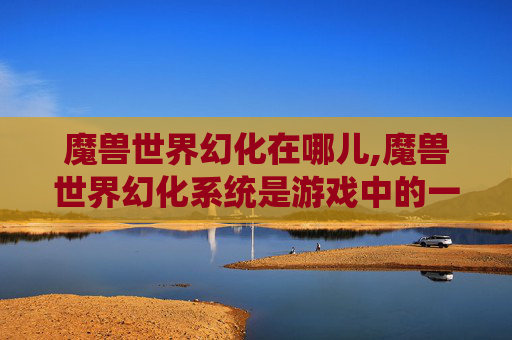 魔兽世界幻化在哪儿,魔兽世界幻化系统是游戏中的一个独特功能，允许玩家将角色的外观和装备进行个性化定制。幻化不仅仅限于外观的改变，还包括了装备、坐骑、宠物等元素。以下是一篇关于如何使用魔兽世界幻化系统的文章内容