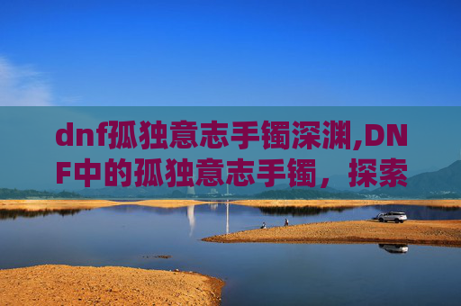 dnf孤独意志手镯深渊,DNF中的孤独意志手镯,探索其独特魅力与价值 dnf孤独意志手镯深渊,DNF中的孤独意志手镯,探索其独特魅力与价值