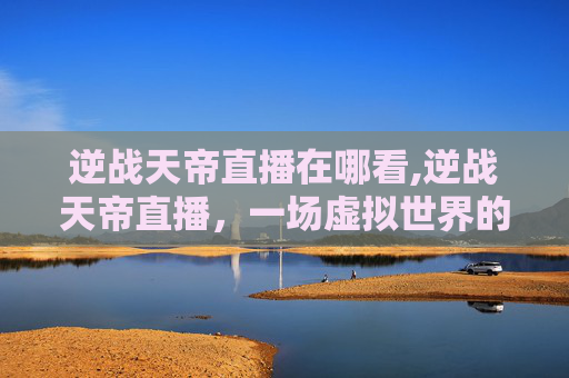 逆战天帝直播在哪看,逆战天帝直播，一场虚拟世界的奇幻冒险