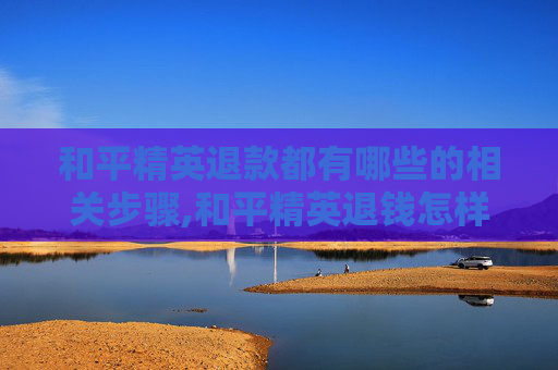 和平精英退款都有哪些的相关步骤,和平精英退钱怎样联系客服