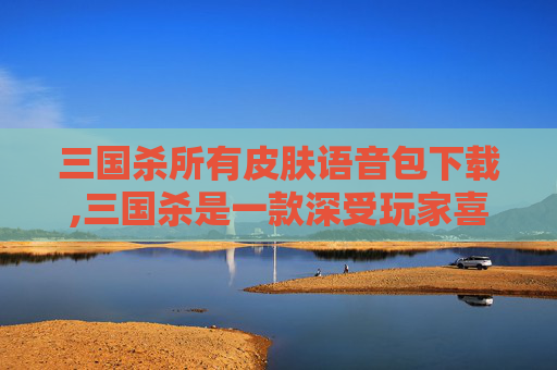三国杀所有皮肤语音包下载,三国杀是一款深受玩家喜爱的策略卡牌游戏，其丰富的角色和皮肤设计为游戏增添了许多色彩。随着游戏的不断更新和发展，皮肤语音包也成为了玩家们关注的焦点之一。今天，我们就来聊聊三国杀所有皮肤语音包的相关内容