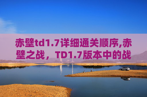 赤壁td1.7详细通关顺序,赤壁之战，TD1.7版本中的战术与策略深度解析