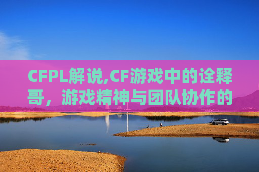 CFPL解说,CF游戏中的诠释哥，游戏精神与团队协作的典范