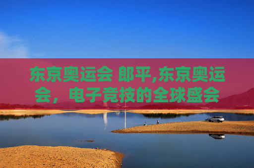 东京奥运会 郎平,东京奥运会，电子竞技的全球盛会