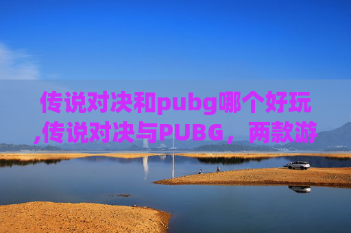 传说对决和pubg哪个好玩,传说对决与PUBG，两款游戏在玩法、画质和体验上的对比分析