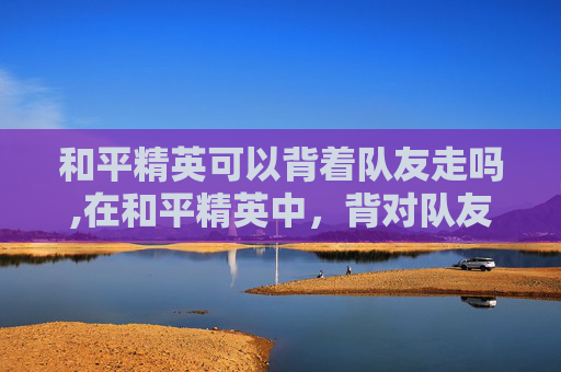 和平精英可以背着队友走吗,在和平精英中,背对队友的战术与心理博弈 和平精英可以背着队友走吗,在和平精英中,背对队友的战术与心理博弈