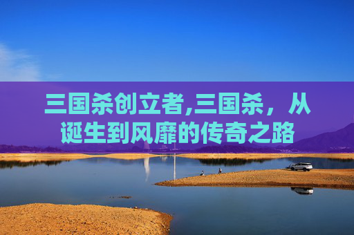 三国杀创立者,三国杀，从诞生到风靡的传奇之路