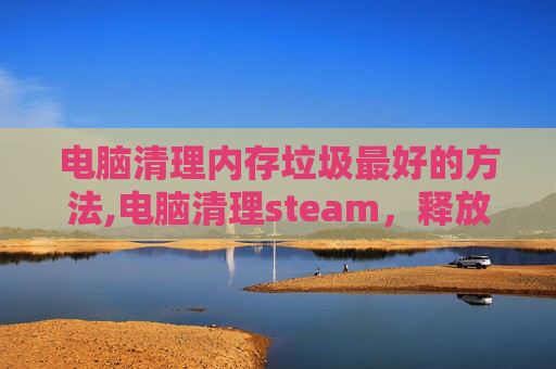 电脑清理内存垃圾最好的方法,电脑清理steam，释放存储空间，提升游戏性能