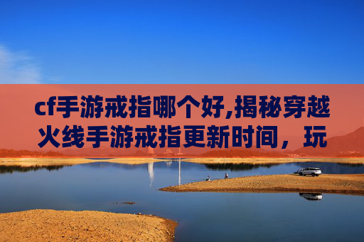 cf手游戒指哪个好,揭秘穿越火线手游戒指更新时间，玩家期待的惊喜！