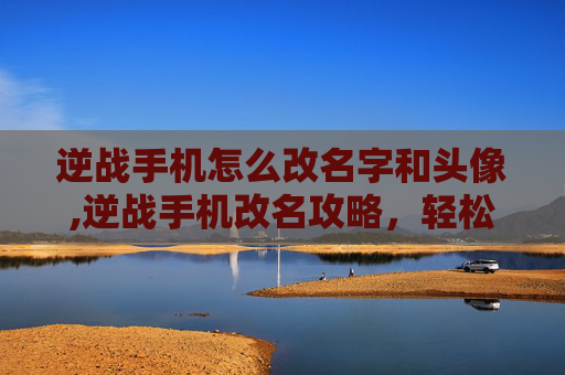 逆战手机怎么改名字和头像,逆战手机改名攻略，轻松更改游戏昵称，打造个性角色