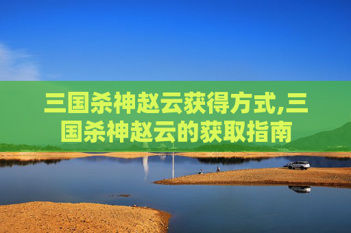 三国杀神赵云获得方式,三国杀神赵云的获取指南